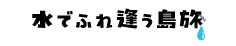 水でふれ逢う島旅